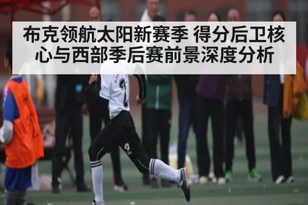 布克领航太阳新赛季 得分后卫核心与西部季后赛前景深度分析