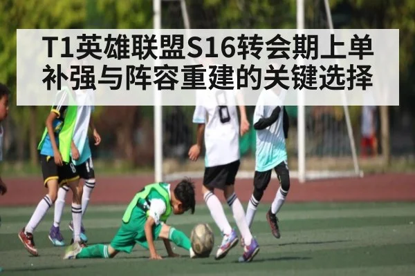 T1英雄联盟S16转会期上单补强与阵容重建的关键选择